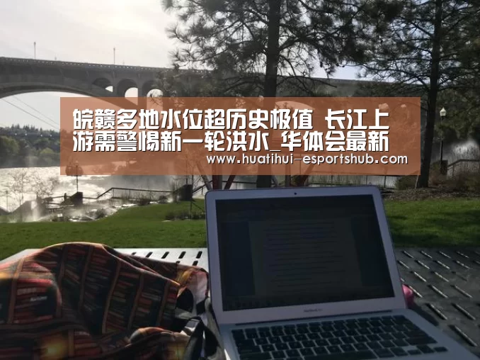 皖赣多地水位超历史极值 长江上游需警惕新一轮洪水_华体会最新地址(图3) 华体会APP下载